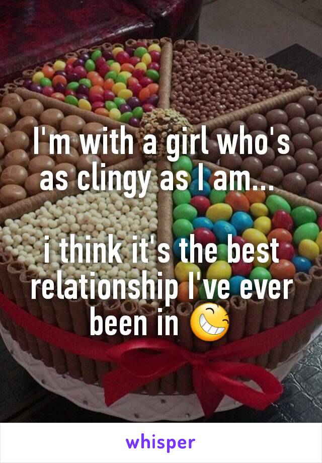 I'm with a girl who's as clingy as I am... 

i think it's the best relationship I've ever been in 😆