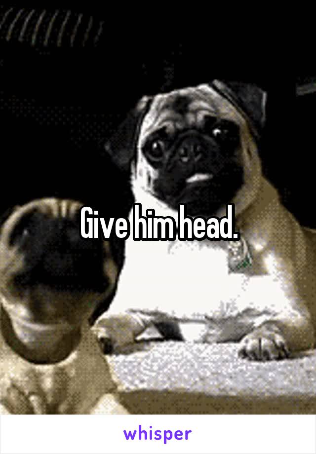 Give him head.