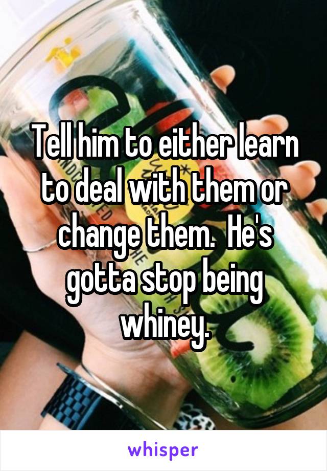 Tell him to either learn to deal with them or change them.  He's gotta stop being whiney.