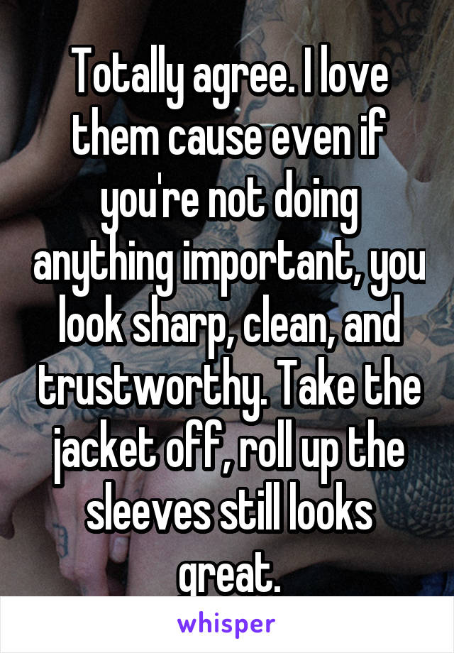 Totally agree. I love them cause even if you're not doing anything important, you look sharp, clean, and trustworthy. Take the jacket off, roll up the sleeves still looks great.