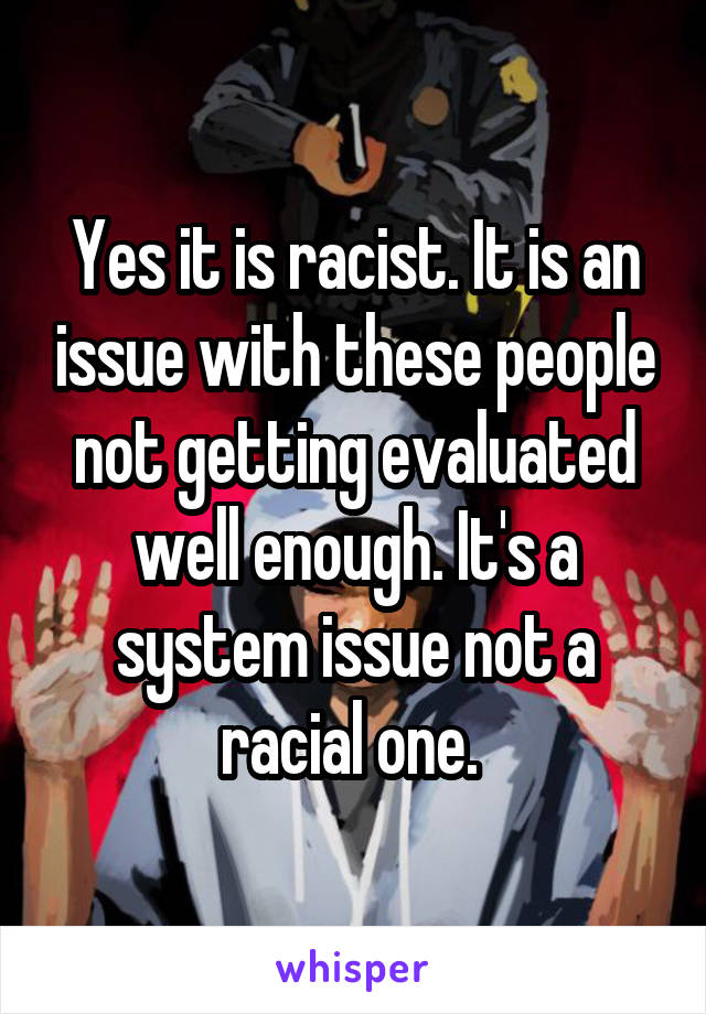 Yes it is racist. It is an issue with these people not getting evaluated well enough. It's a system issue not a racial one. 