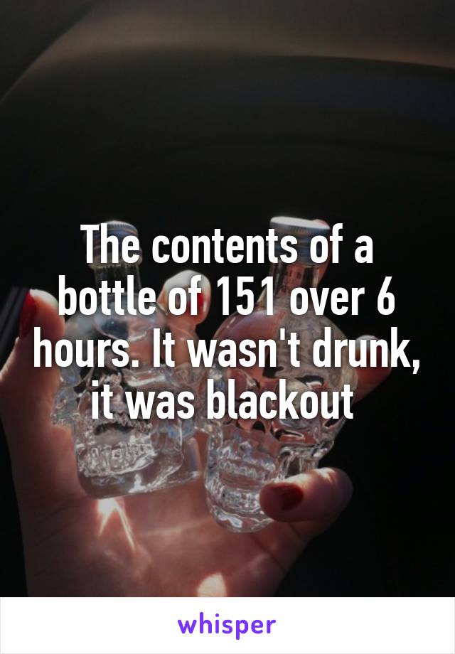 The contents of a bottle of 151 over 6 hours. It wasn't drunk, it was blackout 