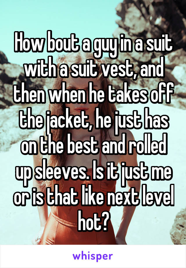 How bout a guy in a suit with a suit vest, and then when he takes off the jacket, he just has on the best and rolled up sleeves. Is it just me or is that like next level hot?