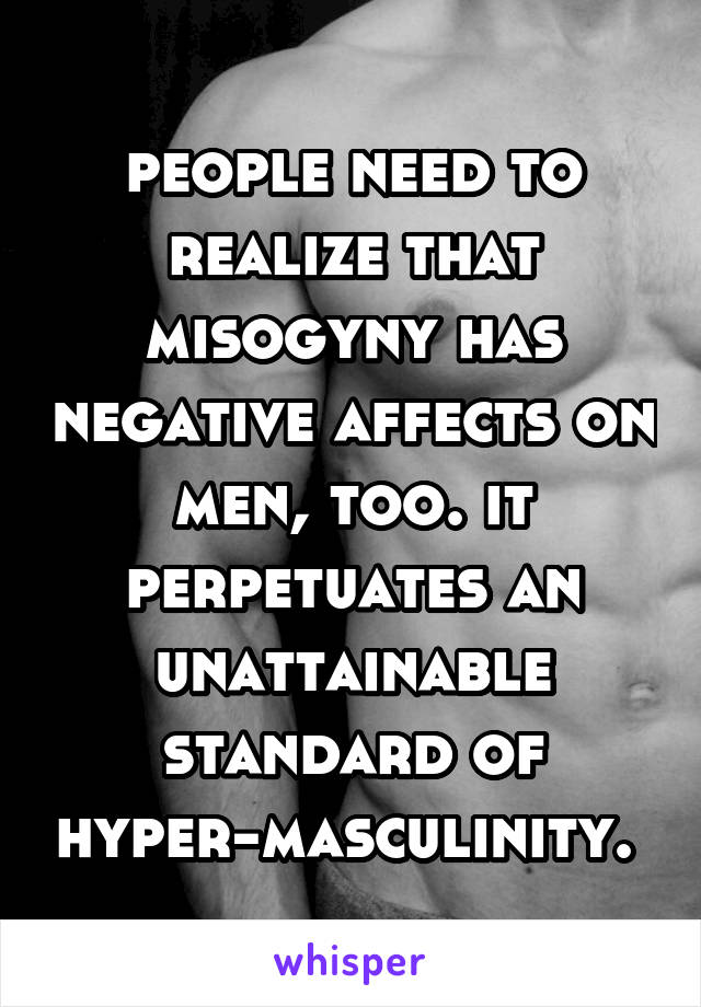 people need to realize that misogyny has negative affects on men, too. it perpetuates an unattainable standard of hyper-masculinity. 