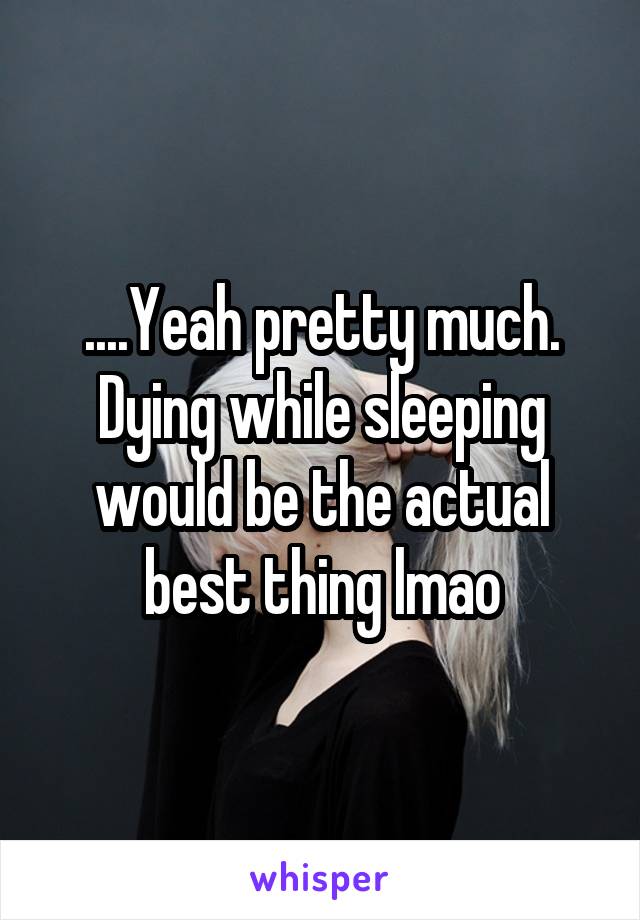 ....Yeah pretty much.
Dying while sleeping would be the actual best thing lmao