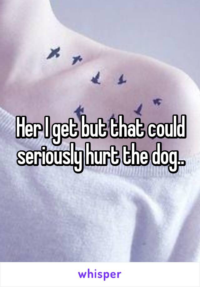 Her I get but that could seriously hurt the dog..