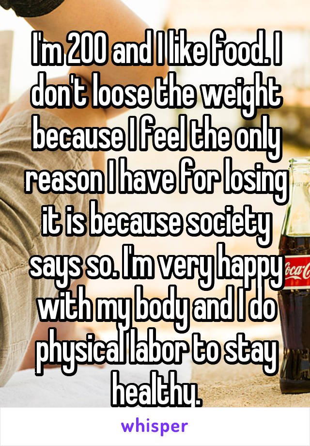 I'm 200 and I like food. I don't loose the weight because I feel the only reason I have for losing it is because society says so. I'm very happy with my body and I do physical labor to stay healthy.