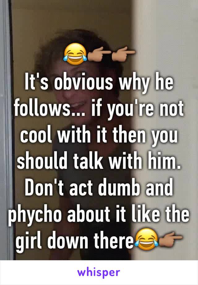 😂👉🏽👉🏽
It's obvious why he follows... if you're not cool with it then you should talk with him. Don't act dumb and phycho about it like the girl down there😂👉🏽