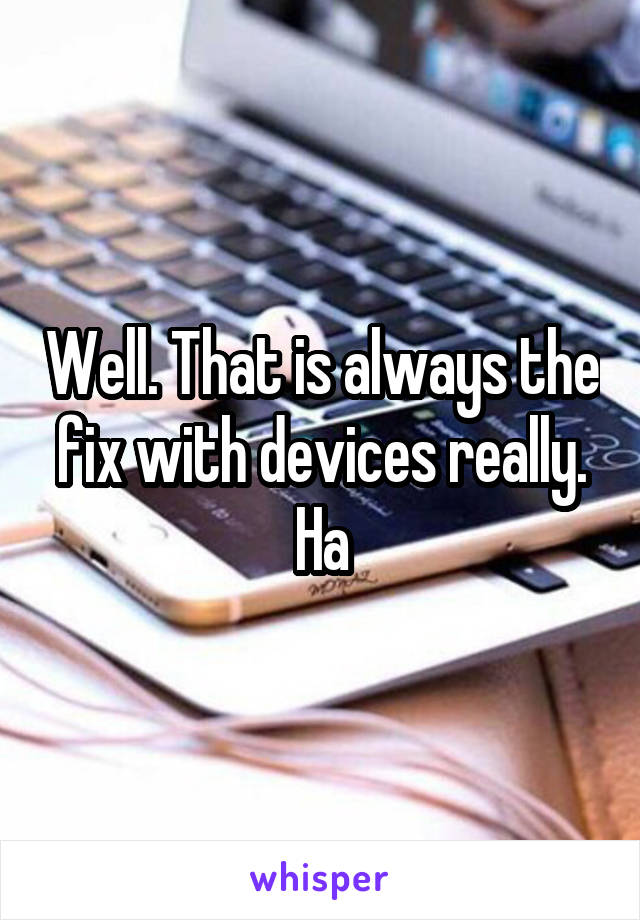 Well. That is always the fix with devices really. Ha