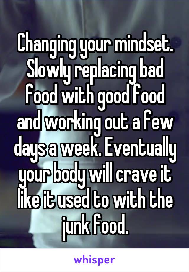 Changing your mindset. Slowly replacing bad food with good food and working out a few days a week. Eventually your body will crave it like it used to with the junk food.