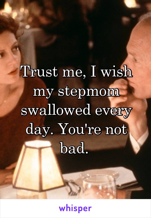 Trust me, I wish my stepmom swallowed every day. You're not bad. 