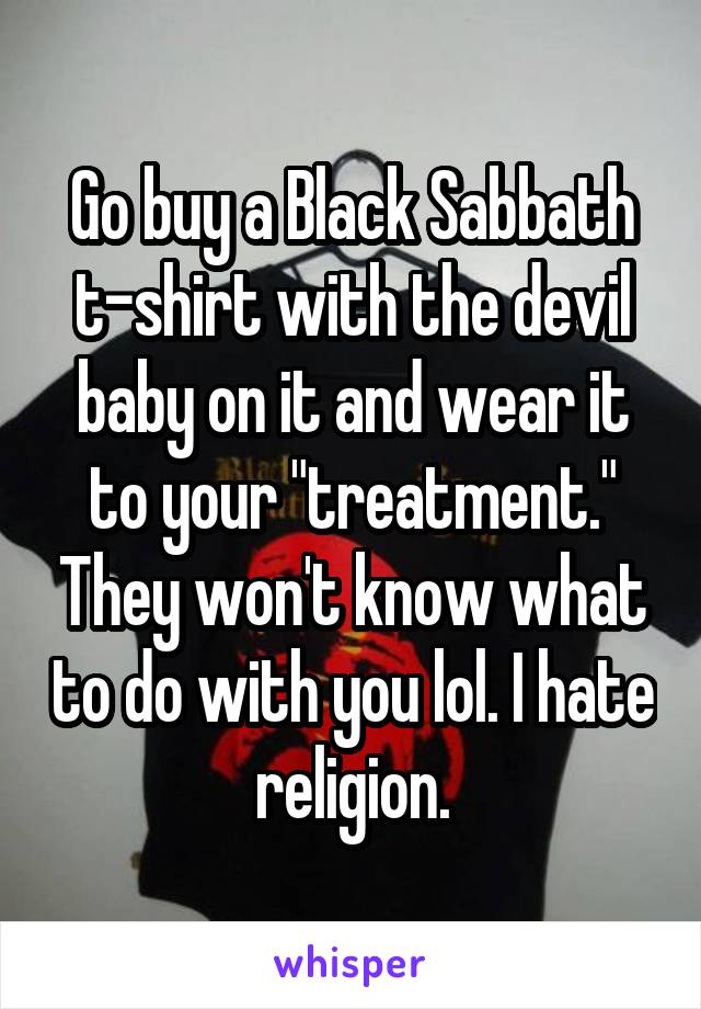 Go buy a Black Sabbath t-shirt with the devil baby on it and wear it to your "treatment." They won't know what to do with you lol. I hate religion.