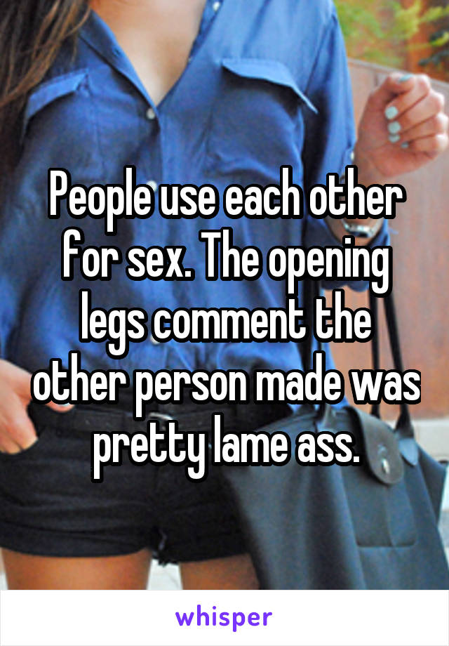 People use each other for sex. The opening legs comment the other person made was pretty lame ass.