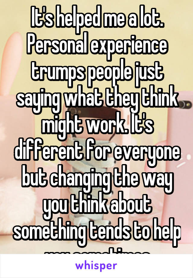 It's helped me a lot. Personal experience trumps people just saying what they think might work. It's different for everyone but changing the way you think about something tends to help you sometimes