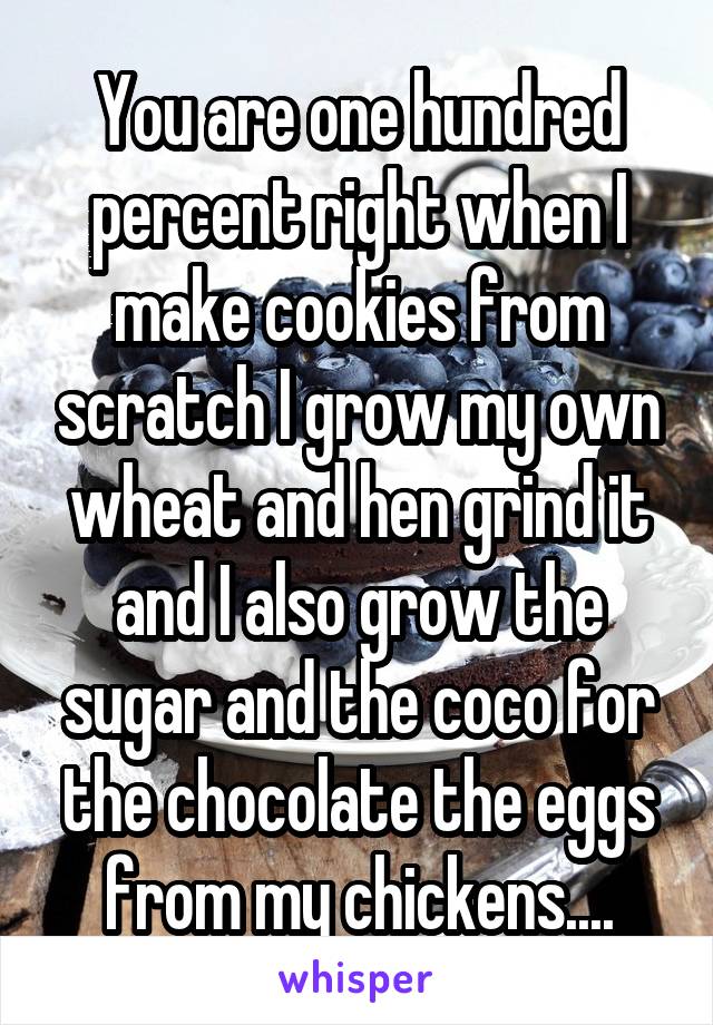 You are one hundred percent right when I make cookies from scratch I grow my own wheat and hen grind it and I also grow the sugar and the coco for the chocolate the eggs from my chickens....