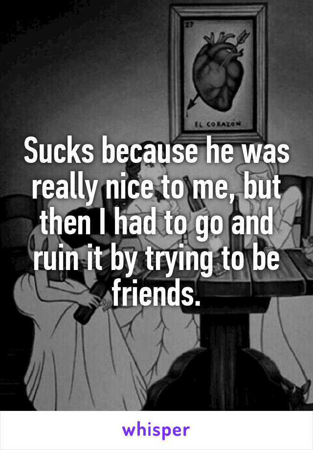 Sucks because he was really nice to me, but then I had to go and ruin it by trying to be friends.