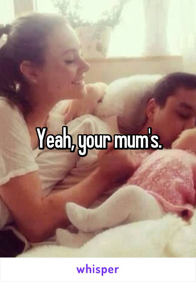 Yeah, your mum's.