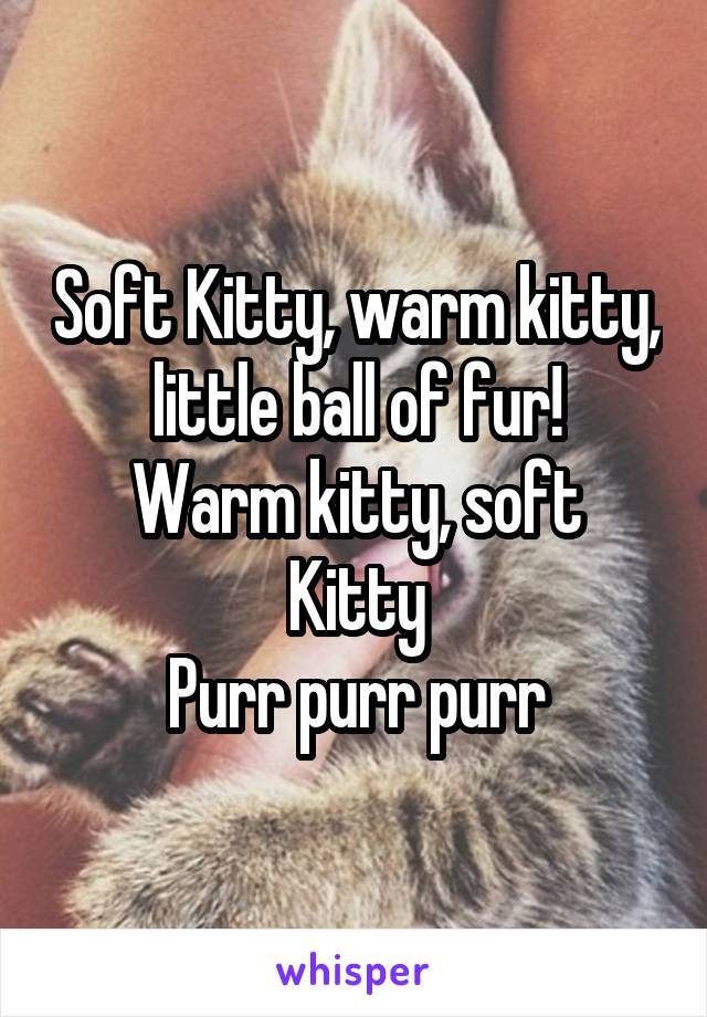 Soft Kitty, warm kitty, little ball of fur!
Warm kitty, soft Kitty
Purr purr purr