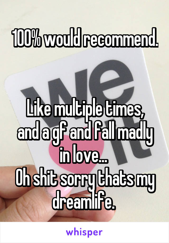 100% would recommend. 

Like multiple times, and a gf and fall madly in love... 
Oh shit sorry thats my dreamlife. 