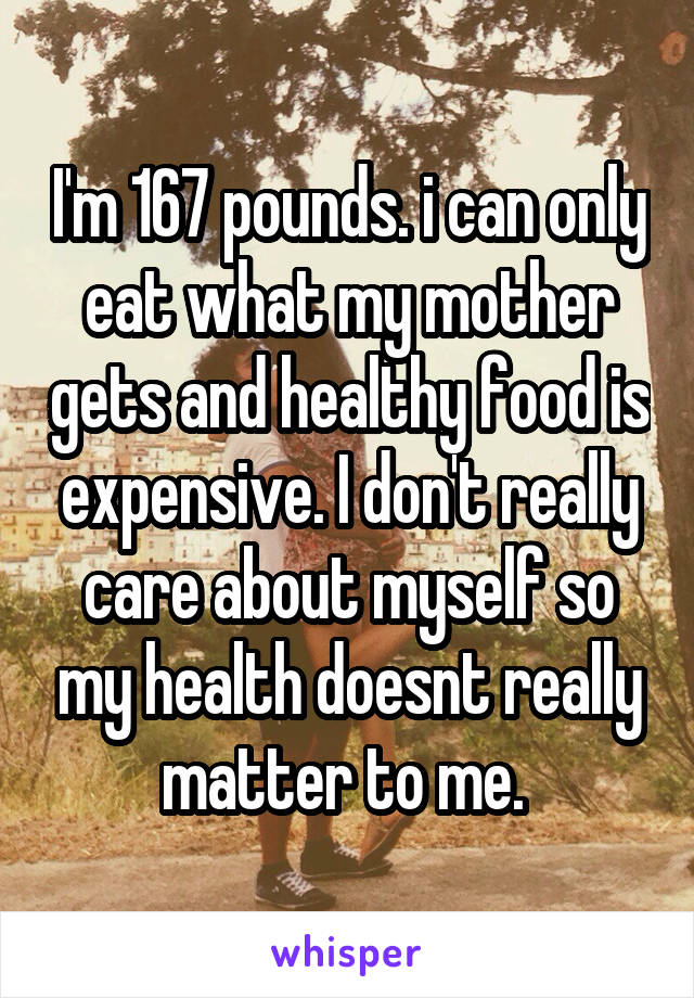 I'm 167 pounds. i can only eat what my mother gets and healthy food is expensive. I don't really care about myself so my health doesnt really matter to me. 
