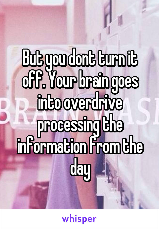 But you dont turn it off. Your brain goes into overdrive processing the information from the day