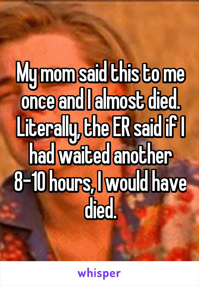 My mom said this to me once and I almost died. Literally, the ER said if I had waited another 8-10 hours, I would have died.