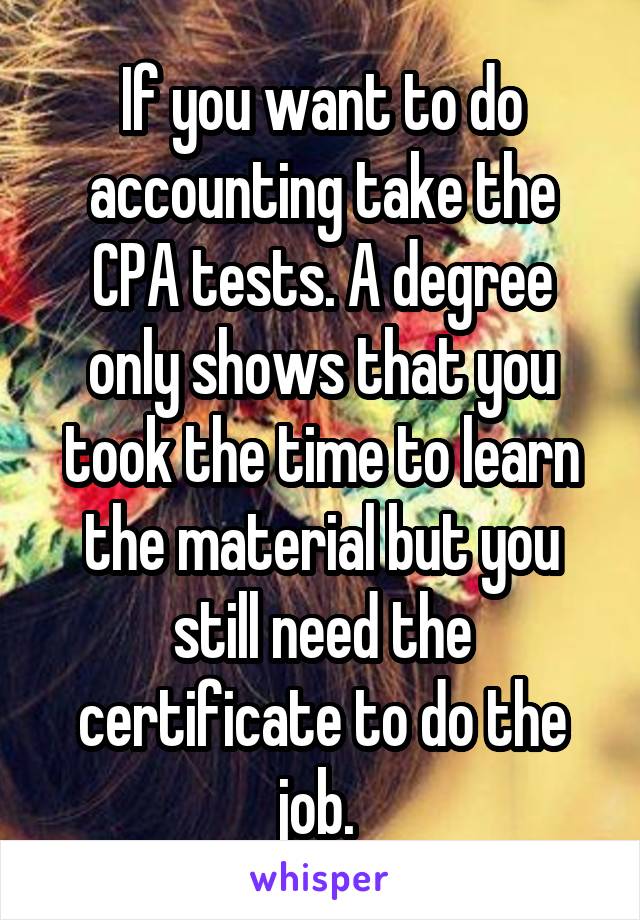 If you want to do accounting take the CPA tests. A degree only shows that you took the time to learn the material but you still need the certificate to do the job. 