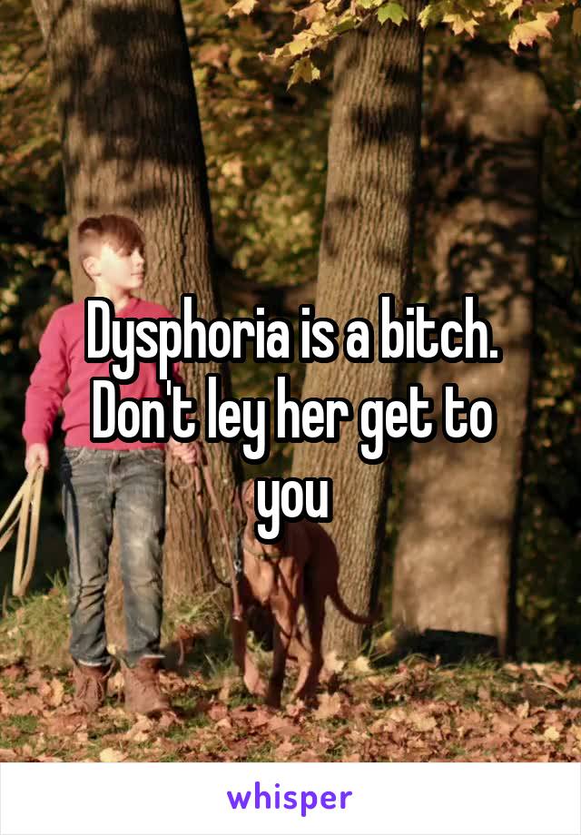 Dysphoria is a bitch.
Don't ley her get to you