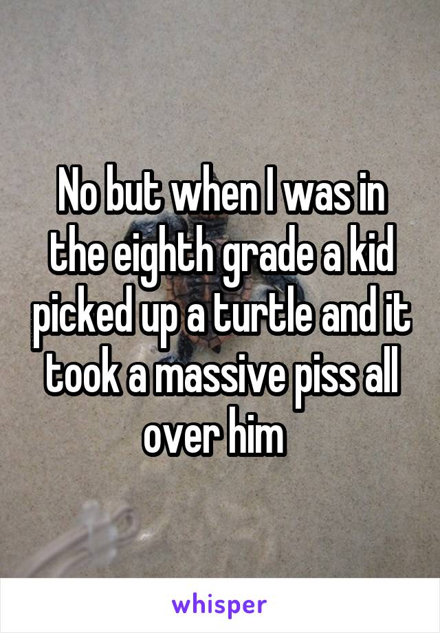 No but when I was in the eighth grade a kid picked up a turtle and it took a massive piss all over him  