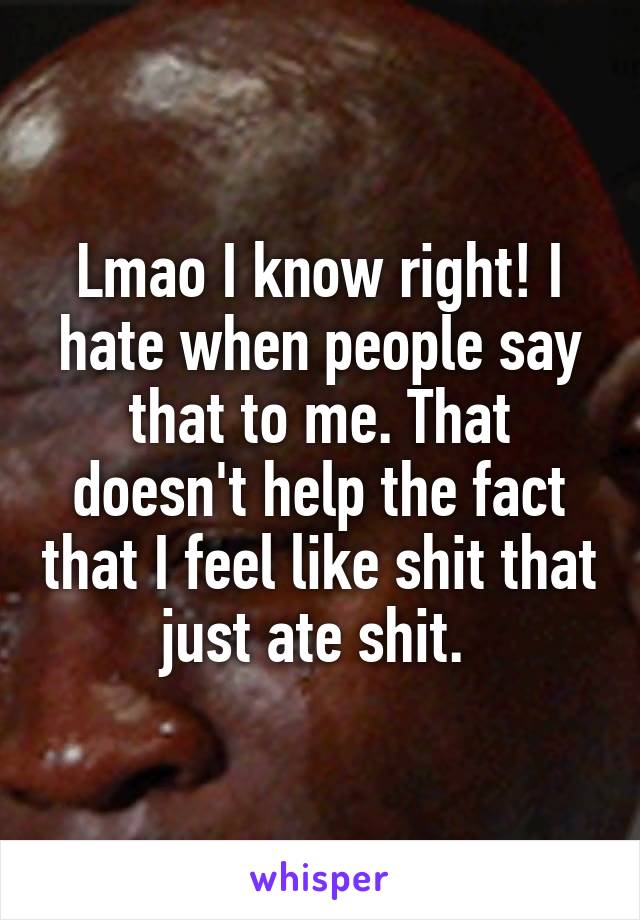 Lmao I know right! I hate when people say that to me. That doesn't help the fact that I feel like shit that just ate shit. 