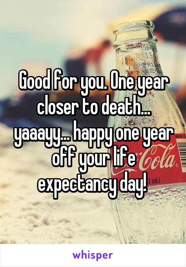 Good for you. One year closer to death... yaaayy... happy one year off your life expectancy day! 