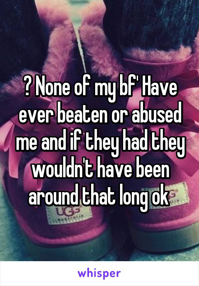 ? None of my bf' Have ever beaten or abused me and if they had they wouldn't have been around that long ok 