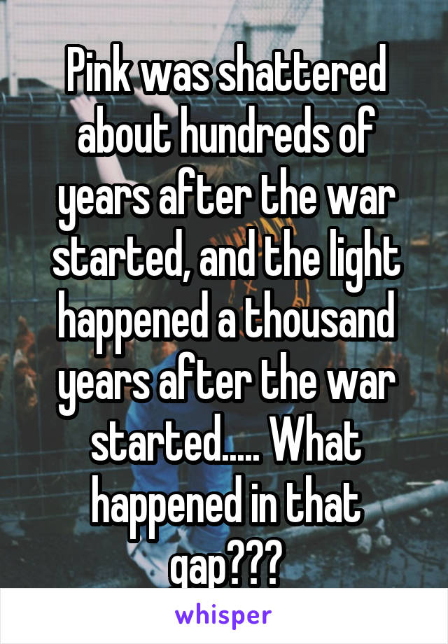 Pink was shattered about hundreds of years after the war started, and the light happened a thousand years after the war started..... What happened in that gap???