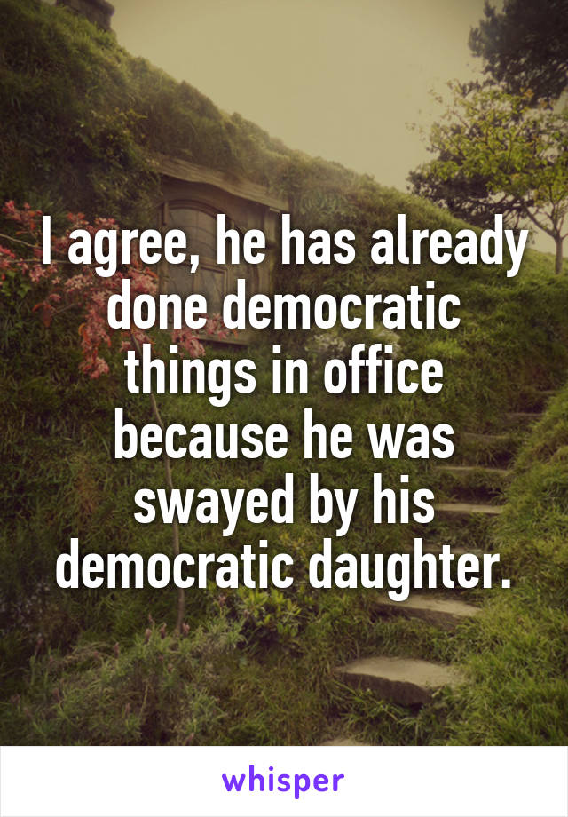 I agree, he has already done democratic things in office because he was swayed by his democratic daughter.