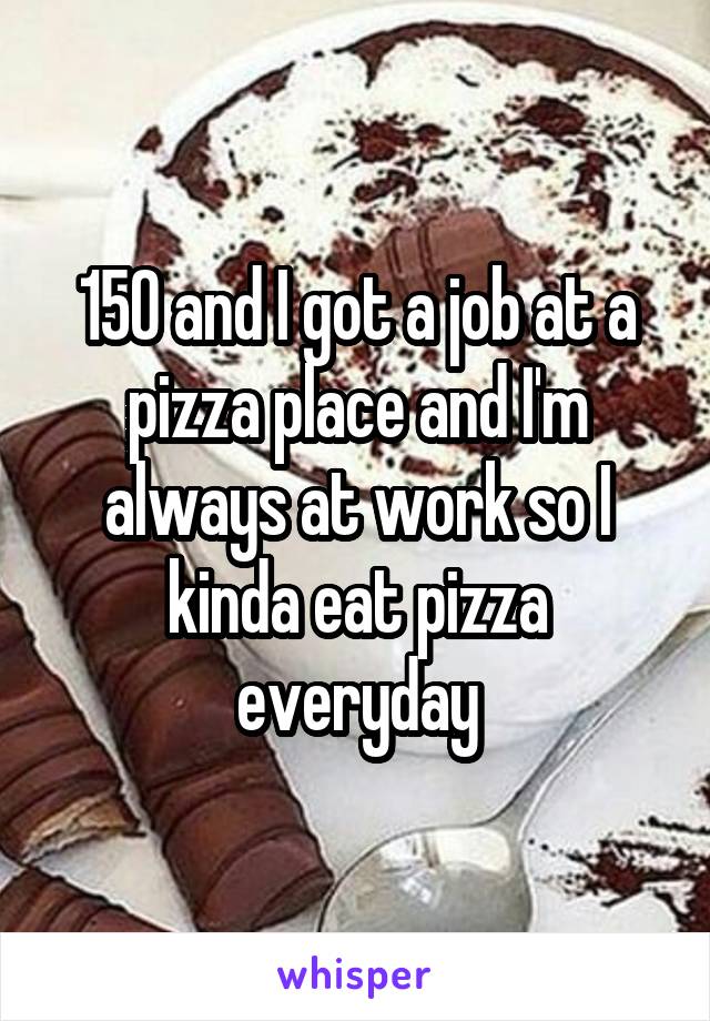 150 and I got a job at a pizza place and I'm always at work so I kinda eat pizza everyday