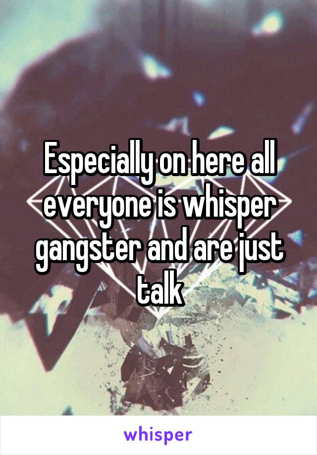 Especially on here all everyone is whisper gangster and are just talk