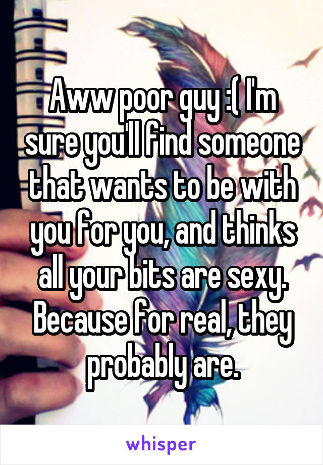 Aww poor guy :( I'm sure you'll find someone that wants to be with you for you, and thinks all your bits are sexy. Because for real, they probably are.