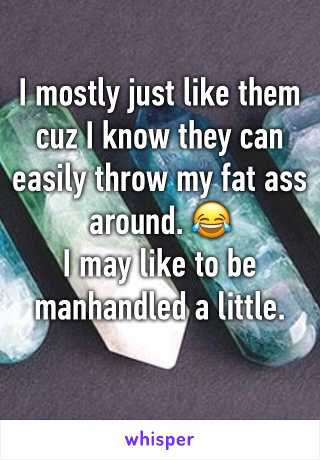 I mostly just like them cuz I know they can easily throw my fat ass around. 😂 
I may like to be manhandled a little.
