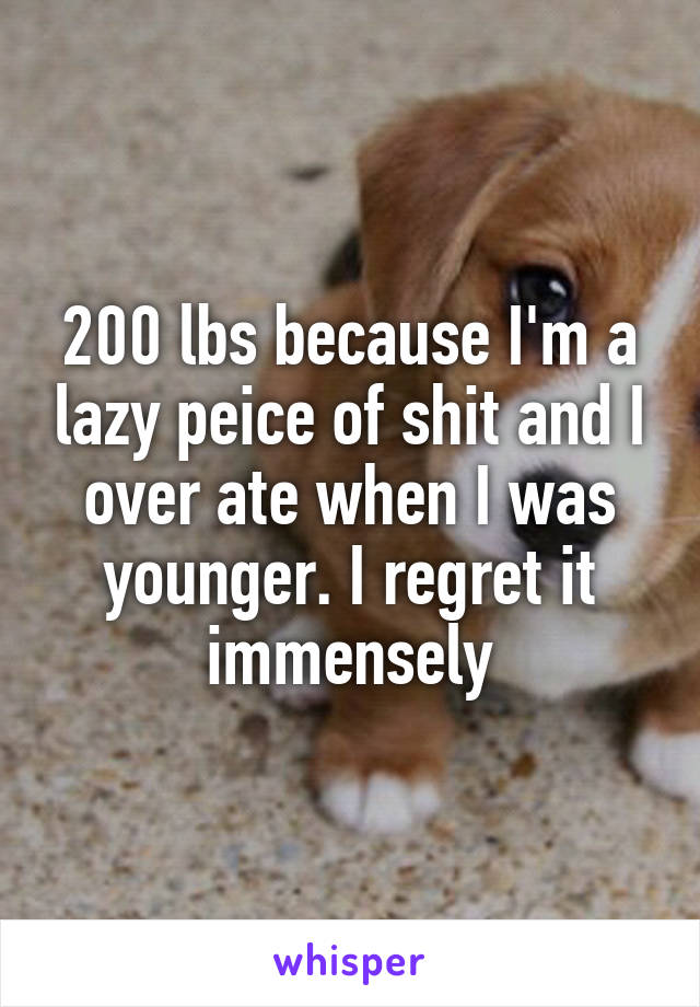 200 lbs because I'm a lazy peice of shit and I over ate when I was younger. I regret it immensely