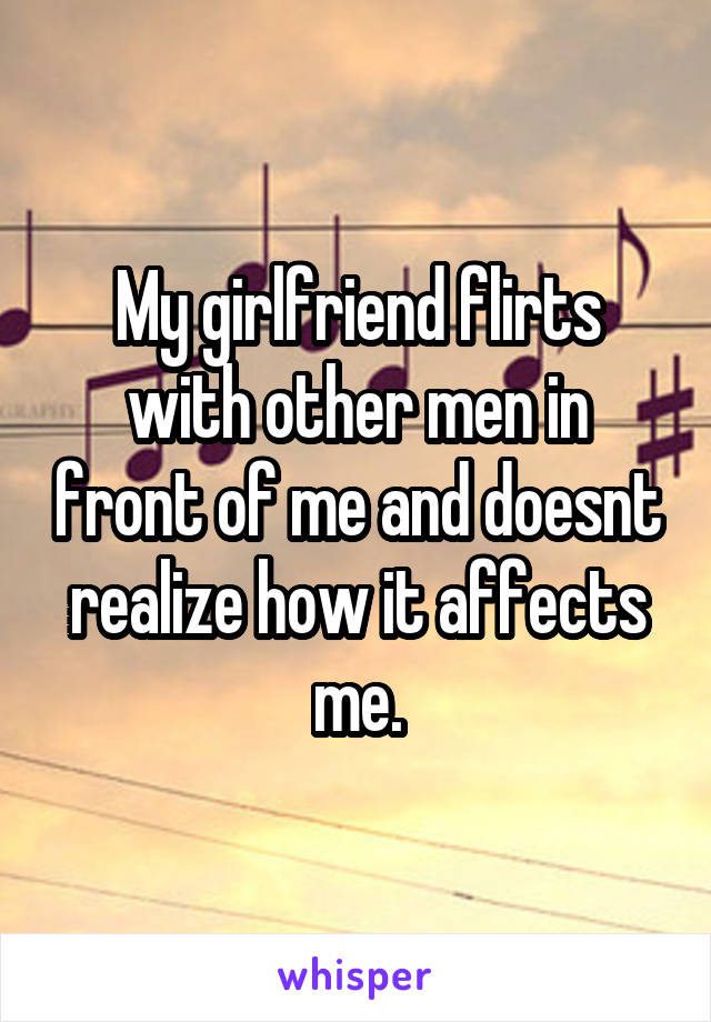 My girlfriend flirts with other men in front of me and doesnt realize how it affects me.