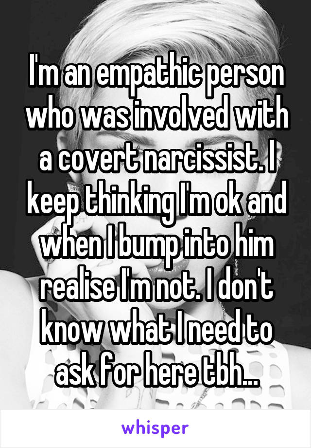 I'm an empathic person who was involved with a covert narcissist. I keep thinking I'm ok and when I bump into him realise I'm not. I don't know what I need to ask for here tbh...