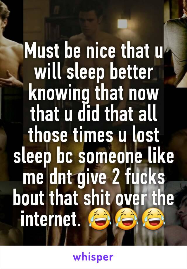 Must be nice that u will sleep better knowing that now that u did that all those times u lost sleep bc someone like me dnt give 2 fucks bout that shit over the internet. 😂😂😂