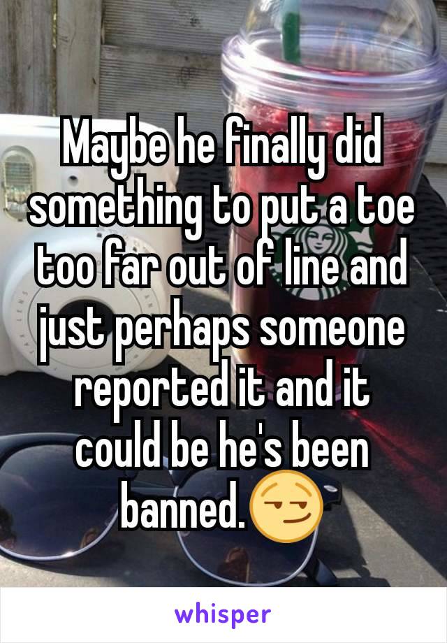 Maybe he finally did something to put a toe too far out of line and just perhaps someone reported it and it could be he's been banned.😏