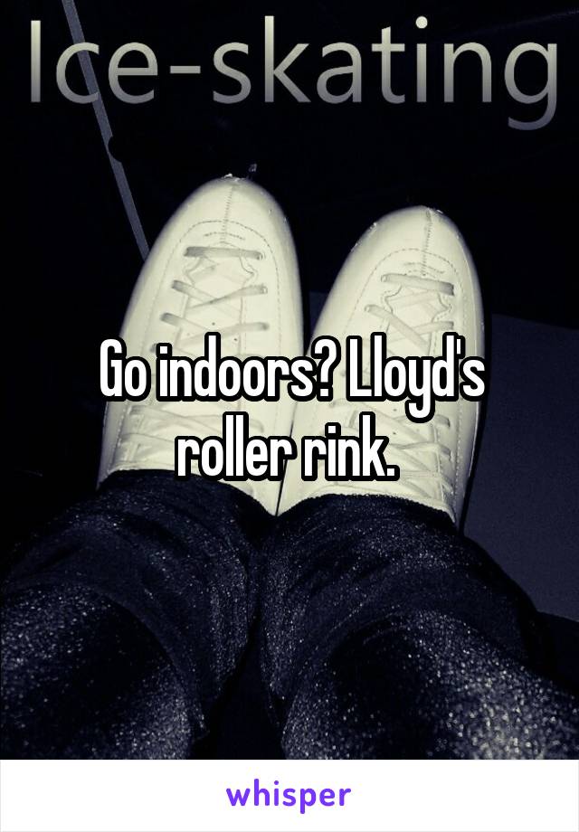 Go indoors? Lloyd's roller rink. 