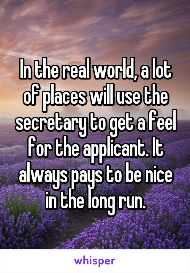 In the real world, a lot of places will use the secretary to get a feel for the applicant. It always pays to be nice in the long run.
