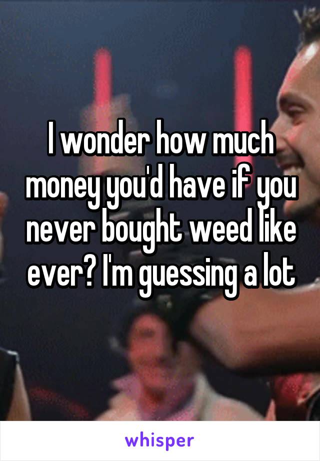 I wonder how much money you'd have if you never bought weed like ever? I'm guessing a lot
