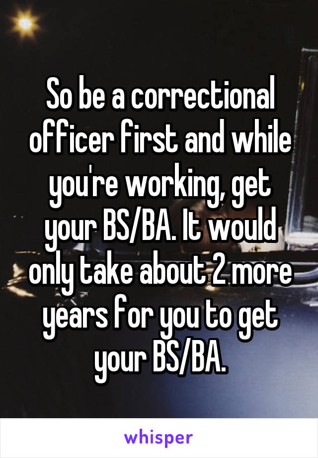 So be a correctional officer first and while you're working, get your BS/BA. It would only take about 2 more years for you to get your BS/BA.