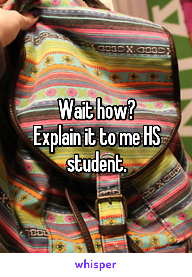 Wait how?
Explain it to me HS student.