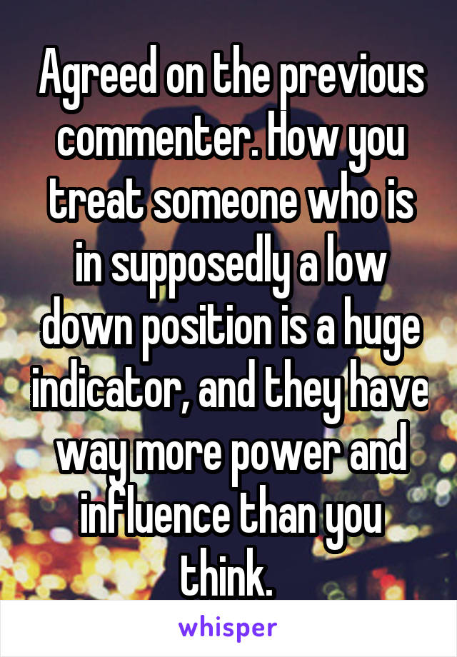 Agreed on the previous commenter. How you treat someone who is in supposedly a low down position is a huge indicator, and they have way more power and influence than you think. 