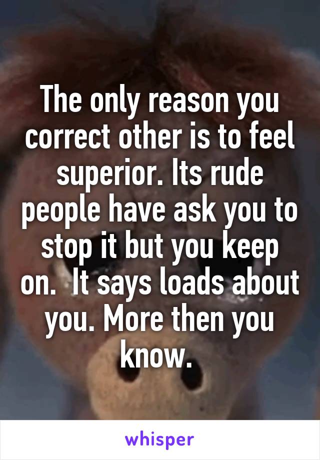The only reason you correct other is to feel superior. Its rude people have ask you to stop it but you keep on.  It says loads about you. More then you know. 